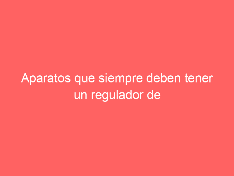 Aparatos que siempre deben tener un regulador de voltaje