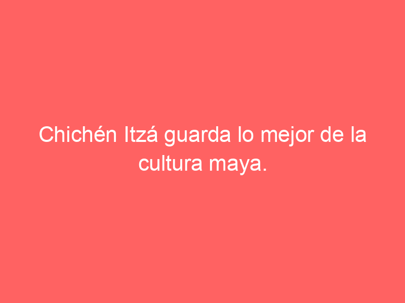 Chichén Itzá guarda lo mejor de la cultura maya.