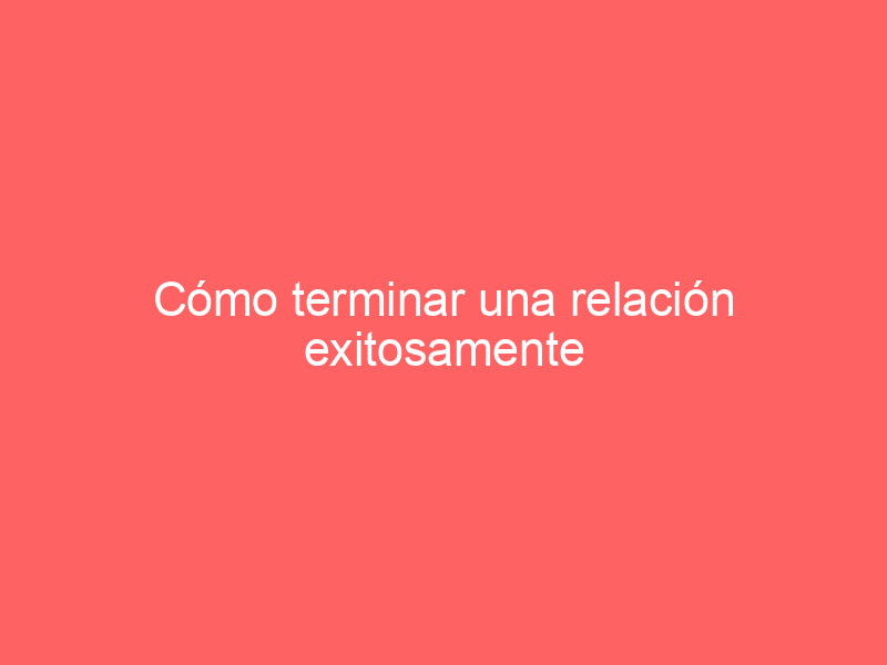 Cómo terminar una relación exitosamente