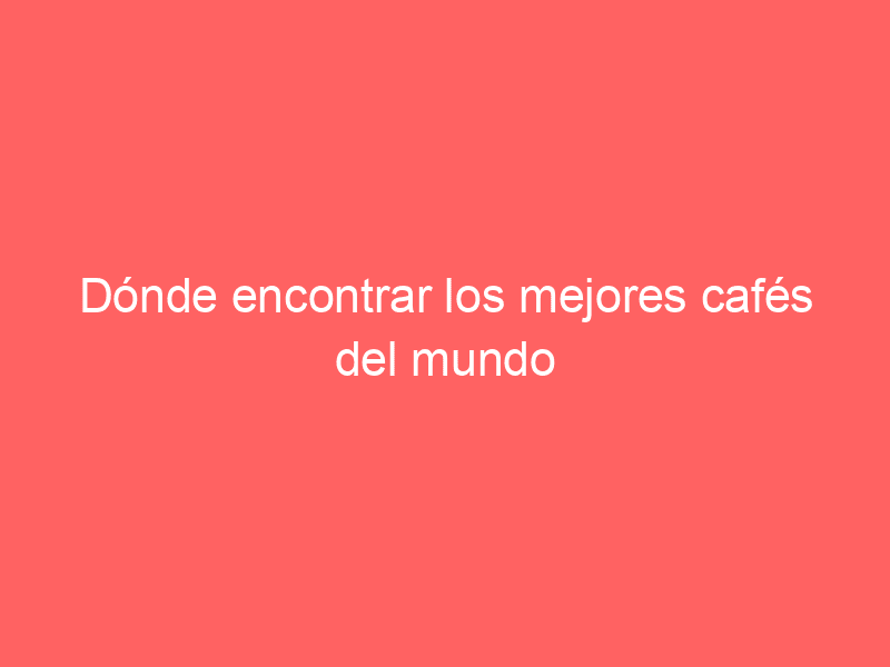 Dónde encontrar los mejores cafés del mundo
