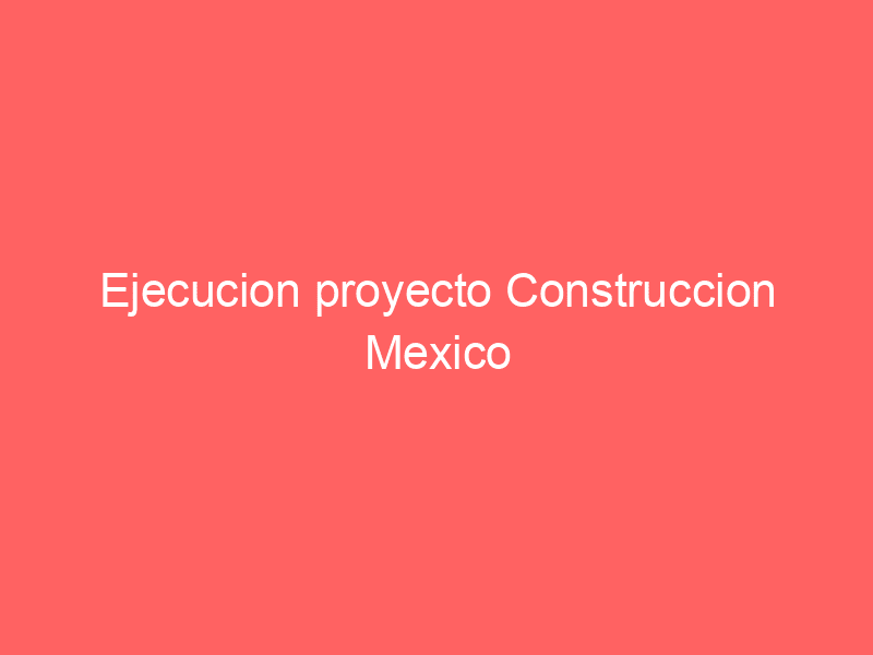 Ejecucion proyecto Construccion Mexico