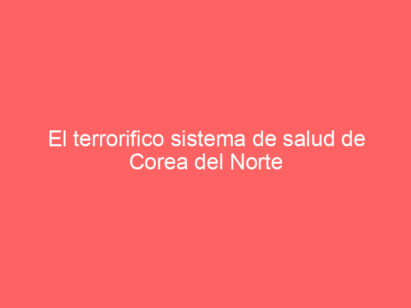 El terrorifico sistema de salud de Corea del Norte