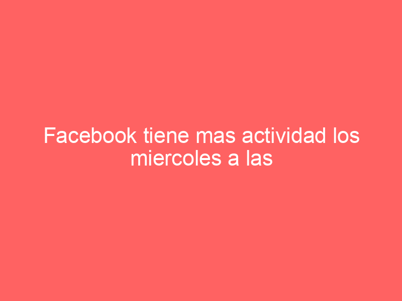 Facebook tiene mas actividad los miercoles a las 3 de la tarde