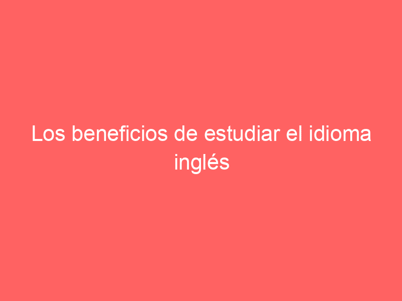 Los beneficios de estudiar el idioma inglés