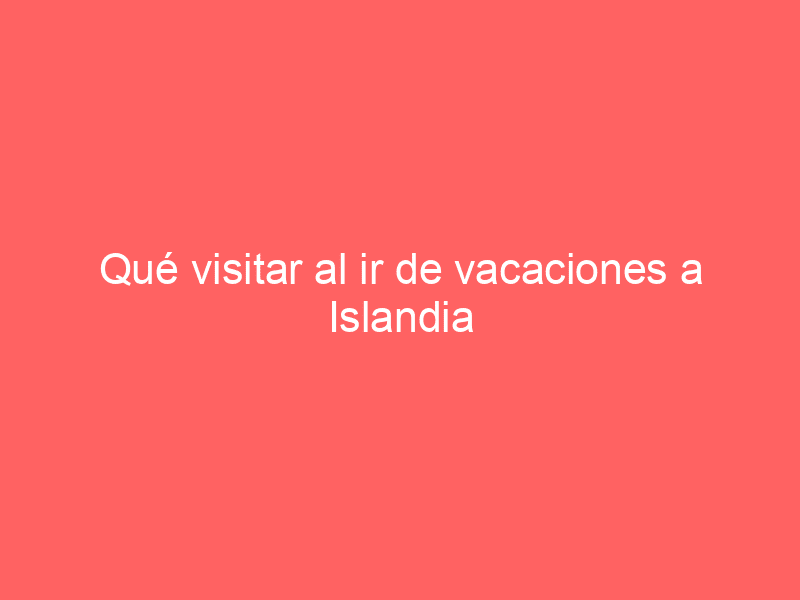 Qué visitar al ir de vacaciones a Islandia