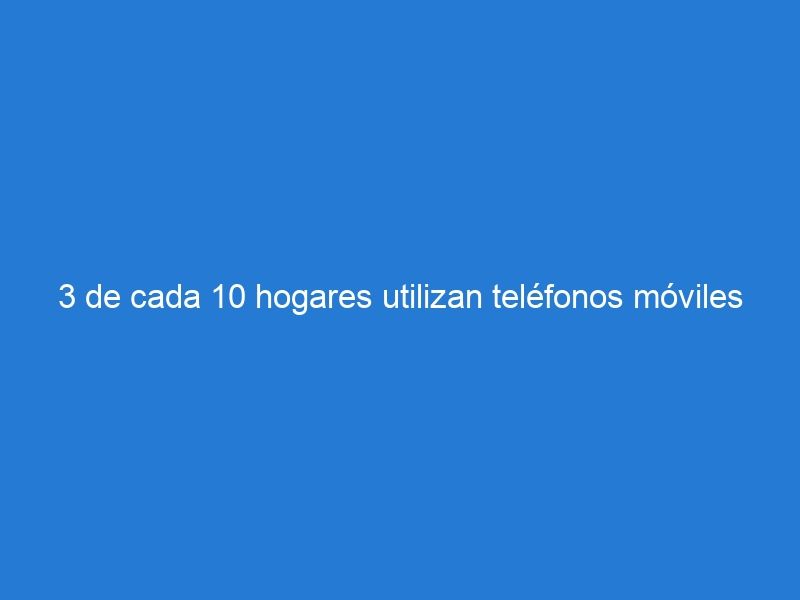 3 de cada 10 hogares utilizan teléfonos móviles