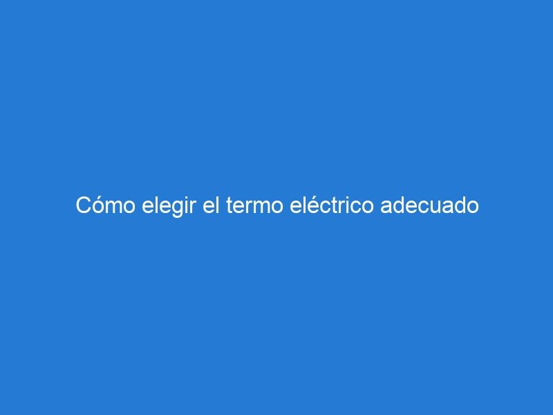 Cómo elegir el termo eléctrico adecuado