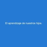 El aprendizaje de nuestros hijos.