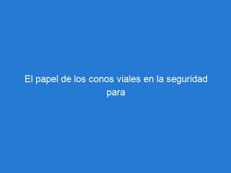 El papel de los conos viales en la seguridad para el tráfico