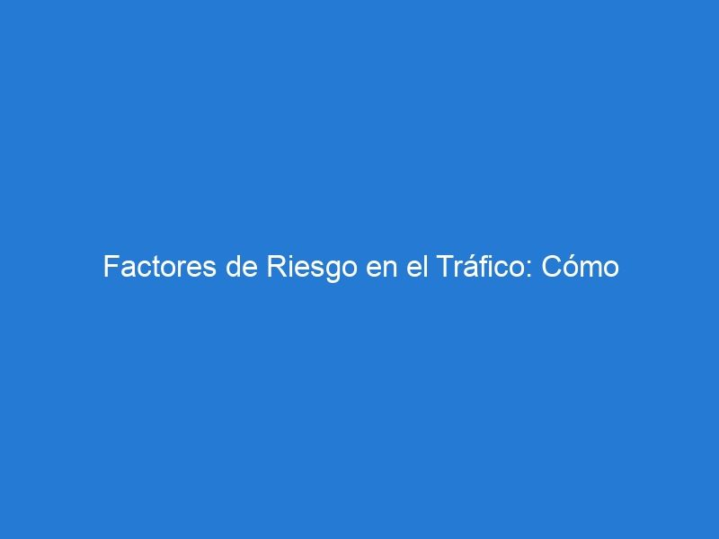 Factores de Riesgo en el Tráfico: Cómo Identificarlos y Evitarlos para una Conducción Segura