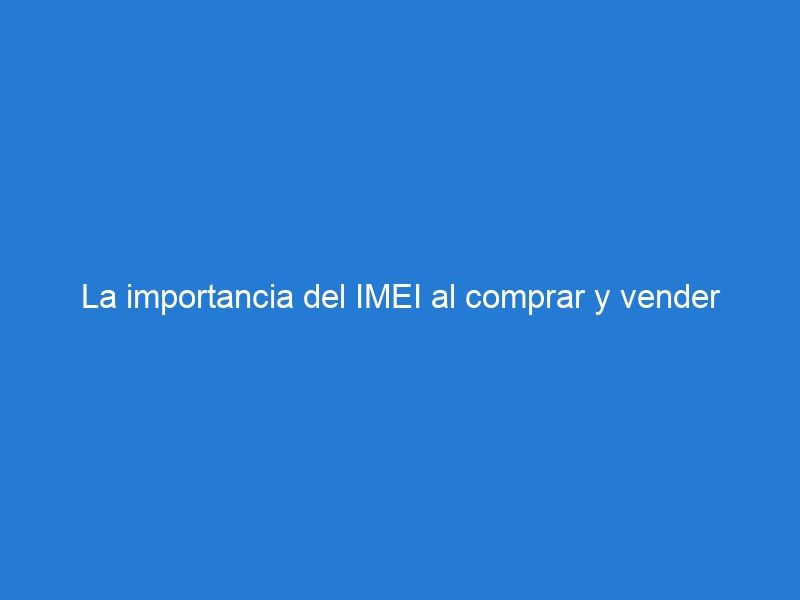 La importancia del IMEI al comprar y vender dispositivos móviles ¿Qué debes saber?
