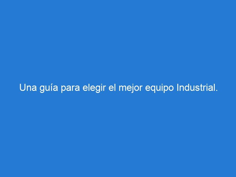Una guía para elegir el mejor equipo Industrial.